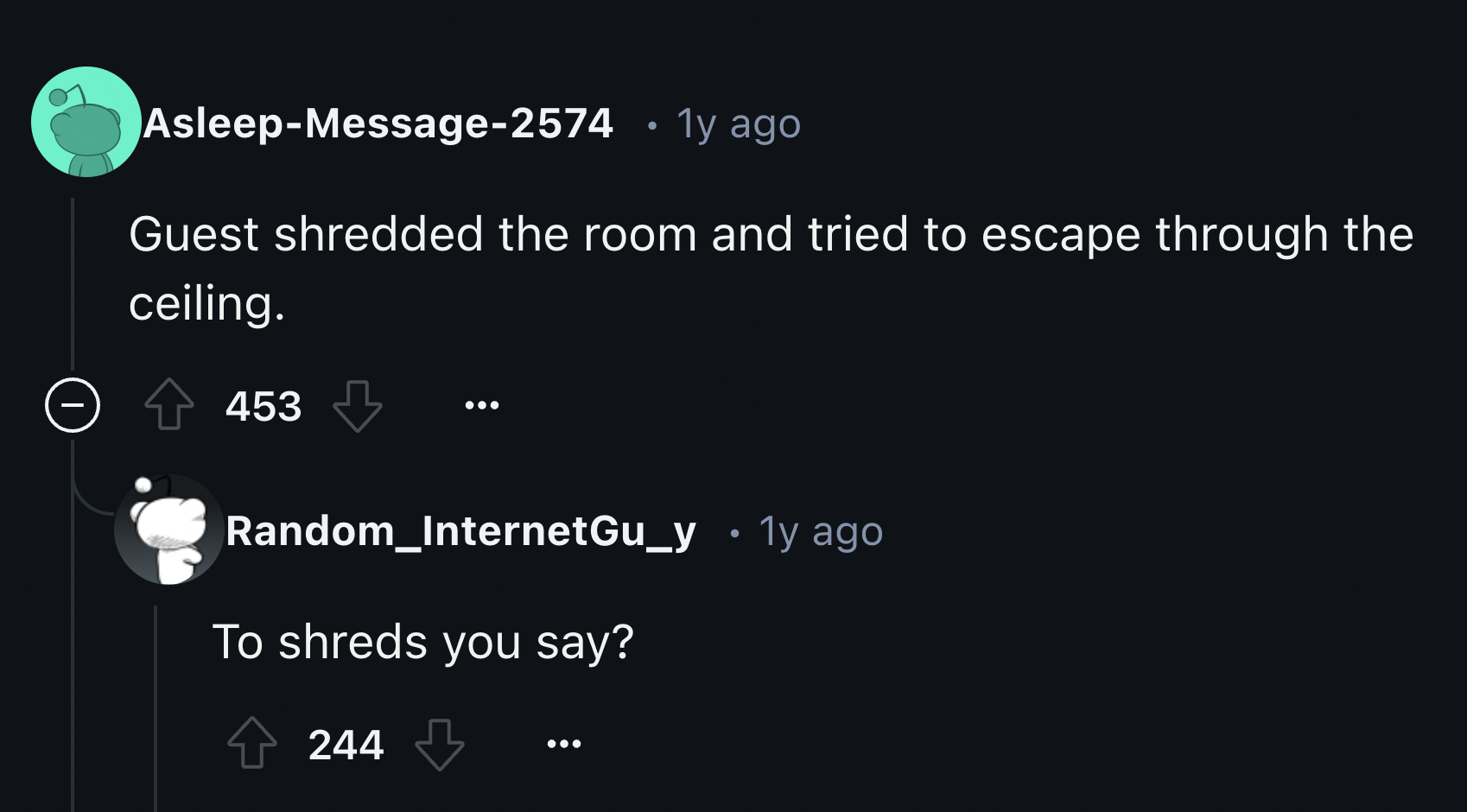 screenshot - AsleepMessage2574 1y ago Guest shredded the room and tried to escape through the ceiling. > 453 Random_InternetGu_y To shreds you say? 1y ago 244